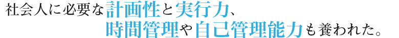 社会人に必要な計画性と実行力、時間管理や自己管理能力も養われた。