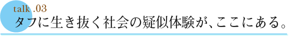 talk .03  タフに生き抜く社会の疑似体験が、ここにある。