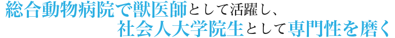 総合動物病院で獣医師として活躍し、社会人大学院生として専門性を磨く