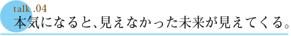 talk .04  本気になると、見えなかった未来が見えてくる。