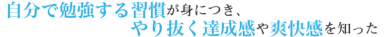 自分で勉強する習慣が身につき、やり抜く達成感や爽快感を知った