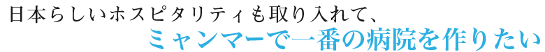 日本らしいホスピタリティも取り入れて、ミャンマーで一番の病院を作りたい