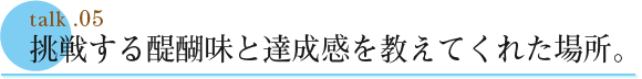 talk .05  挑戦する醍醐味と達成感を教えてくれた場所。
