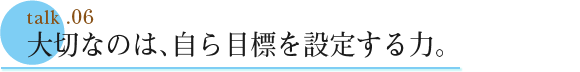 talk .06  大切なのは、自ら目標を設定する力
