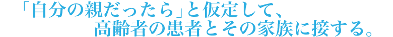 「自分の親だったら」と仮定して、高齢者の患者とその家族に接する。