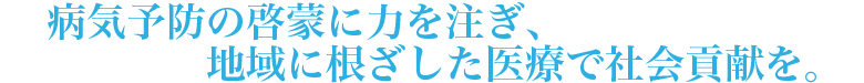 病気予防の啓蒙に力を注ぎ、地域に根ざした医療で社会貢献を。