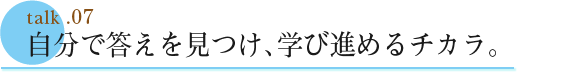 talk .07  自分で答えを見つけ、学び進めるチカラ。