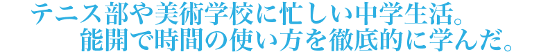 テニス部や美術学校に忙しい中学生活。能開で時間の使い方を徹底的に学んだ。