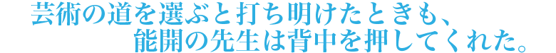 芸術の道を選ぶと打ち明けたときも、能開の先生は背中を押してくれた。