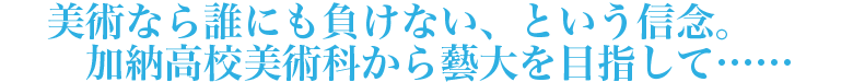 美術なら誰にも負けない、という信念。加納高校美術科から藝大を目指して……