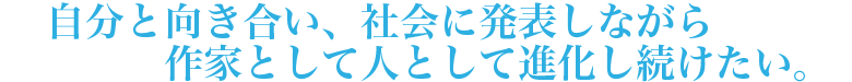 自分と向き合い、社会に発表しながら作家として人として進化し続けたい。