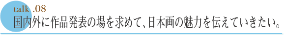 talk .08  国内外に作品発表の場を求めて、日本画の魅力を伝えていきたい。