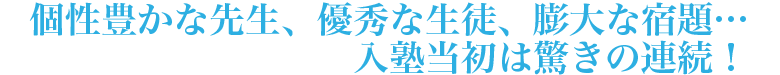 個性豊かな先生、優秀な生徒、膨大な宿題…入塾当初は、驚きの連続！