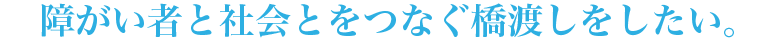 障がい者と社会とをつなぐ橋渡しをしたい。