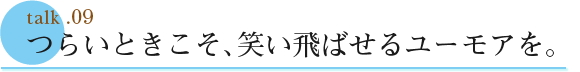 talk .09  つらいときこそ、笑い飛ばせるユーモアを。