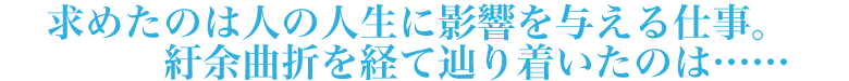 求めたのは人の人生に影響を与える仕事。紆余曲折を経て辿り着いたのは……