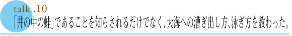 talk .10  「井の中の蛙」であることを知らされるだけでなく大海への漕ぎ出し方、泳ぎ方を教わった。