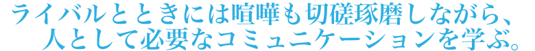 ライバルとときには喧嘩も切磋琢磨しながら、人として必要なコミュニケーションを学ぶ。