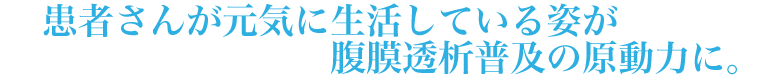 患者さんが元気に生活している姿が腹膜透析普及の原動力に。