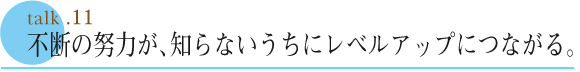 talk .11  不断の努力が、知らないうちにレベルアップにつながる。