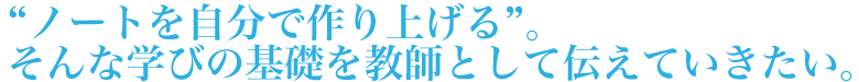 ノートを自分で作り上げる。そんな学びの基礎を教師として伝えていきたい。