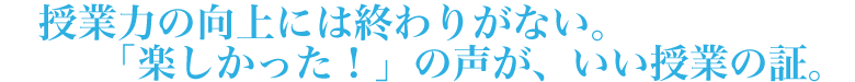 授業力の向上には終わりがない。「楽しかった！」の声が、いい授業の証。