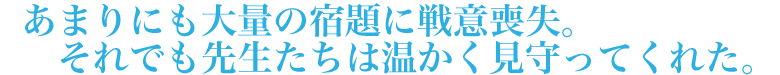 あまりにも大量の宿題に戦意喪失。それでも先生たちは温かく見守ってくれた。