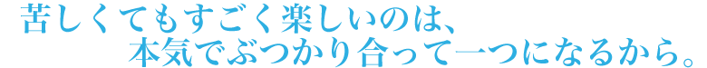 苦しくて苦しくてもすごく楽しいのは、本気でぶつかり合って一つになるから。