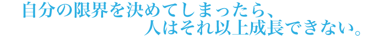 自分の限界を決めてしまったら、人はそれ以上成長できない。