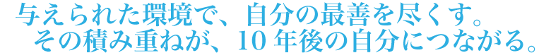 与えられた環境で、自分の最善を尽くす。その積み重ねが、10年後の自分につながる