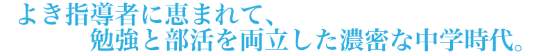 よき指導者に恵まれて、勉強と部活を両立した濃密な中学時代