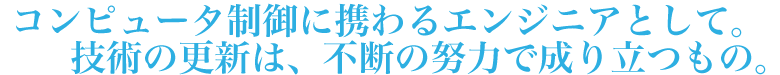 コンピュータ制御に携わるエンジニアとして。技術の更新は、不断の努力で成り立つもの