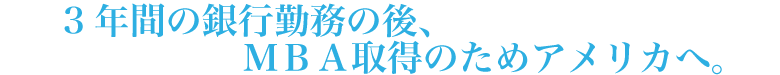 3年間の銀行勤務の後、MBA取得のためアメリカへ。