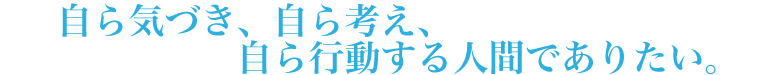 自ら気づき、自ら考え、自ら行動する人間でありたい。