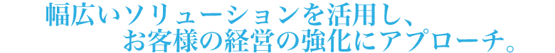 幅広いソリューションを活用し、お客様の経営の強化にアプローチ。