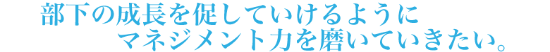 部下の成長を促していけるようにマネジメント力を磨いていきたい。