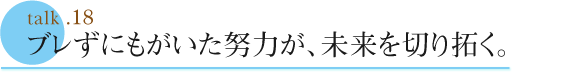 talk .18  ブレずにもがいた努力が、未来を切り拓く。