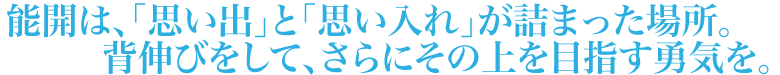 能開は、たくさんの「思い出」と「思い入れ」が詰まった場所。背伸びしたより、さらに少し上のところにゴールを置く勇気を。