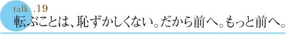 talk .19  転ぶことは、恥ずかしくない。だから前へ。もっと前へ。