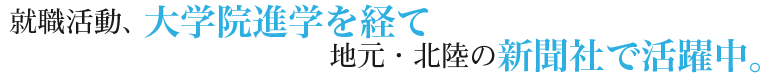 就職活動、大学院進学を経て地元・北陸の新聞社で活躍中。