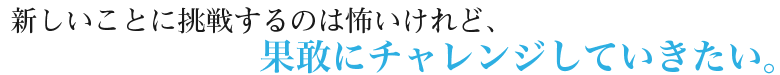 新しいことに挑戦するのは怖いけれど、果敢にチャレンジしていきたい。