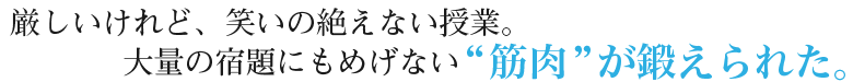 厳しいけれど、笑いの絶えない授業。大量の宿題にもめげない筋肉が鍛えられた