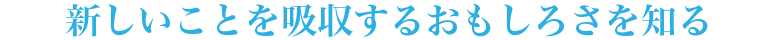 新しいことを吸収するおもしろさを知る