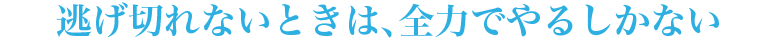 逃げ切れないときは、全力でやるしかない