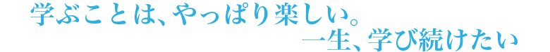 学ぶことは、やっぱり楽しい。一生、学び続けたい